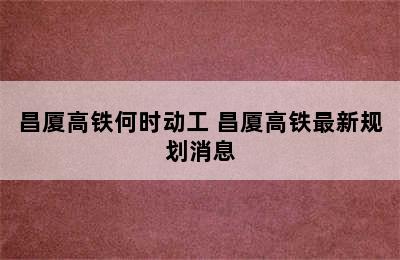 昌厦高铁何时动工 昌厦高铁最新规划消息
